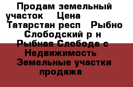 Продам земельный участок  › Цена ­ 350 000 - Татарстан респ., Рыбно-Слободский р-н, Рыбная Слобода с. Недвижимость » Земельные участки продажа   